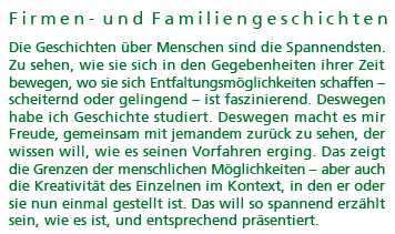 Firmen- und Familiengeschichten: Die Geschichten &uuml;ber Menschen sind die Spannendsten. Zu sehen, wie sie sich in den Gegebenheiten ihrer Zeit bewegen, wo sie sich Entfaltungsm&ouml;glichkeiten schaffen � scheiternd oder gelingend � ist faszinierend. Deswegen habe ich Geschichte studiert. Deswegen macht es mir Freude, gemeinsam mit jemandem zur&uuml;ck zu sehen, der wissen will, wie es seinen Vorfahren erging. Das zeigt die Grenzen der menschlichen M&ouml;glichkeiten � aber auch die Kreativit&auml;t des Einzelnen im Kontext, in den er oder sie nun einmal gestellt ist. Das will so spannend erz&auml;hlt sein, wie es ist, und entsprechend pr&auml;sentiert.