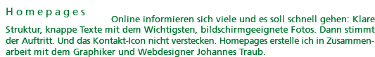 Homepages: Online informieren sich viele und es soll schnell gehen: Klare Struktur, knappe Texte mit dem Wichtigsten, bildschirmgeeignete Fotos. Dann stimmt der Auftritt. Und das Kontakt-Icon nicht verstecken. Homepages erstelle ich in Zusammenarbeit mit dem Graphiker und Webdesigner Johannes Traub.